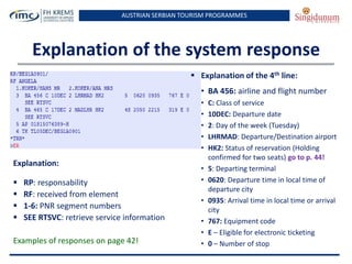 AUSTRIAN SERBIAN TOURISM PROGRAMMES
Explanation of the system response
 Explanation of the 4th line:
• BA 456: airline and flight number
• C: Class of service
• 10DEC: Departure date
• 2: Day of the week (Tuesday)
• LHRMAD: Departure/Destination airport
• HK2: Status of reservation (Holding
confirmed for two seats) go to p. 44!
• 5: Departing terminal
• 0620: Departure time in local time of
departure city
• 0935: Arrival time in local time or arrival
city
• 767: Equipment code
• E – Eligible for electronic ticketing
• 0 – Number of stop
Explanation:
 RP: responsability
 RF: received from element
 1-6: PNR segment numbers
 SEE RTSVC: retrieve service information
Examples of responses on page 42!
 