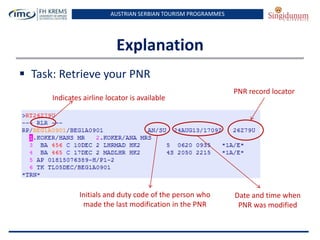 AUSTRIAN SERBIAN TOURISM PROGRAMMES
Explanation
 Task: Retrieve your PNR
PNR record locator
Indicates airline locator is available
Initials and duty code of the person who
made the last modification in the PNR
Date and time when
PNR was modified
 