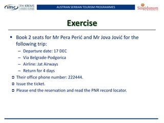 AUSTRIAN SERBIAN TOURISM PROGRAMMES
Exercise
 Book 2 seats for Mr Pera Perid and Mr Jova Jovid for the
following trip:
– Departure date: 17 DEC
– Via Belgrade-Podgorica
– Airline: Jat Airways
– Return for 4 days
 Their office phone number: 222444.
 Issue the ticket.
 Please end the reservation and read the PNR record locator.
 
