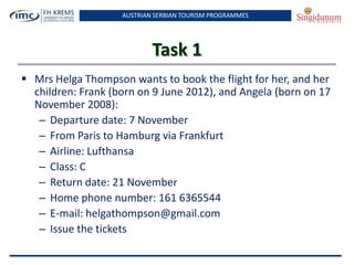 AUSTRIAN SERBIAN TOURISM PROGRAMMES
Task 1
 Mrs Helga Thompson wants to book the flight for her, and her
children: Frank (born on 9 June 2012), and Angela (born on 17
November 2008):
– Departure date: 7 November
– From Paris to Hamburg via Frankfurt
– Airline: Lufthansa
– Class: C
– Return date: 21 November
– Home phone number: 161 6365544
– E-mail: helgathompson@gmail.com
– Issue the tickets
 