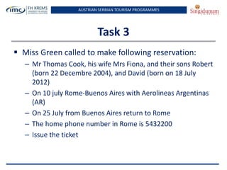 AUSTRIAN SERBIAN TOURISM PROGRAMMES
Task 3
 Miss Green called to make following reservation:
– Mr Thomas Cook, his wife Mrs Fiona, and their sons Robert
(born 22 Decembre 2004), and David (born on 18 July
2012)
– On 10 july Rome-Buenos Aires with Aerolineas Argentinas
(AR)
– On 25 July from Buenos Aires return to Rome
– The home phone number in Rome is 5432200
– Issue the ticket
 