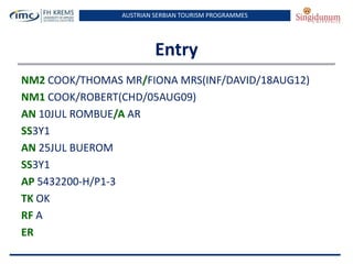 AUSTRIAN SERBIAN TOURISM PROGRAMMES
Entry
NM2 COOK/THOMAS MR/FIONA MRS(INF/DAVID/18AUG12)
NM1 COOK/ROBERT(CHD/05AUG09)
AN 10JUL ROMBUE/A AR
SS3Y1
AN 25JUL BUEROM
SS3Y1
AP 5432200-H/P1-3
TK OK
RF A
ER
 