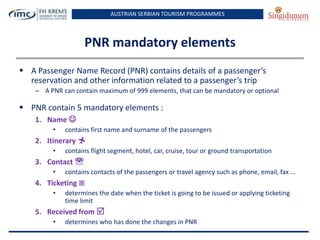 AUSTRIAN SERBIAN TOURISM PROGRAMMES
PNR mandatory elements
 A Passenger Name Record (PNR) contains details of a passenger’s
reservation and other information related to a passenger’s trip
– A PNR can contain maximum of 999 elements, that can be mandatory or optional
 PNR contain 5 mandatory elements :
1. Name 
• contains first name and surname of the passengers
2. Itinerary 
• contains flight segment, hotel, car, cruise, tour or ground transportation
3. Contact 
• contains contacts of the passengers or travel agency such as phone, email, fax ...
4. Ticketing 
• determines the date when the ticket is going to be issued or applying ticketing
time limit
5. Received from 
• determines who has done the changes in PNR
 