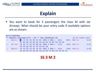 AUSTRIAN SERBIAN TOURISM PROGRAMMES
Explain
 You want to book for 3 passengers the class M with Jat
Airways. What should be your entry code if available options
are as shown:
SS 3 M 2
 
