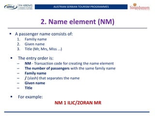 AUSTRIAN SERBIAN TOURISM PROGRAMMES
2. Name element (NM)
 A passenger name consists of:
1. Familiy name
2. Given name
3. Title (Mr, Mrs, Miss ...)
 The entry order is:
– NM - Transaction code for creating the name element
– The number of passengers with the same family name
– Family name
– / (slash) that separates the name
– Given name
– Title
 For example:
NM 1 ILIC/ZORAN MR
 