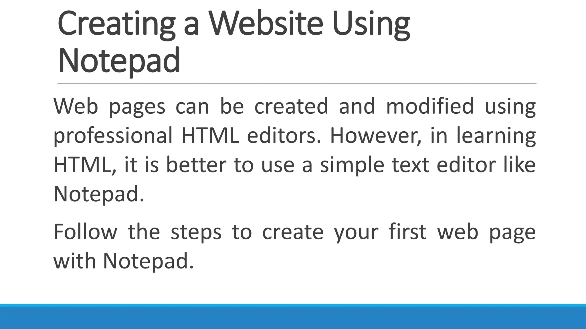 Creating a Website Using
Notepad
Web pages can be created and modified using
professional HTML editors. However, in learning
HTML, it is better to use a simple text editor like
Notepad.
Follow the steps to create your first web page
with Notepad.
 