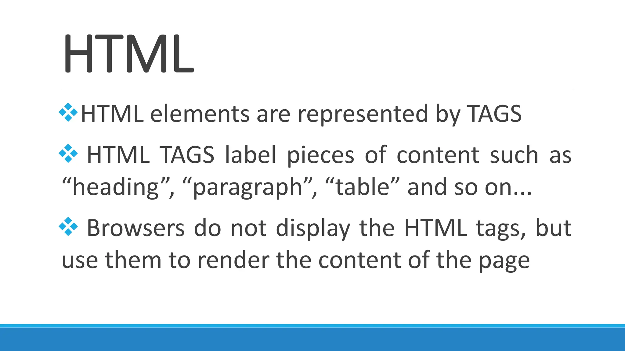 HTML
❖HTML elements are represented by TAGS
❖ HTML TAGS label pieces of content such as
“heading”, “paragraph”, “table” and so on...
❖ Browsers do not display the HTML tags, but
use them to render the content of the page
 