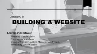 BUILDING A WEBSITE
Planning your Website
Creating your Website
Using a Website Content Management System
Promoting your Website
Lesson 8
Learning Objectives
 
