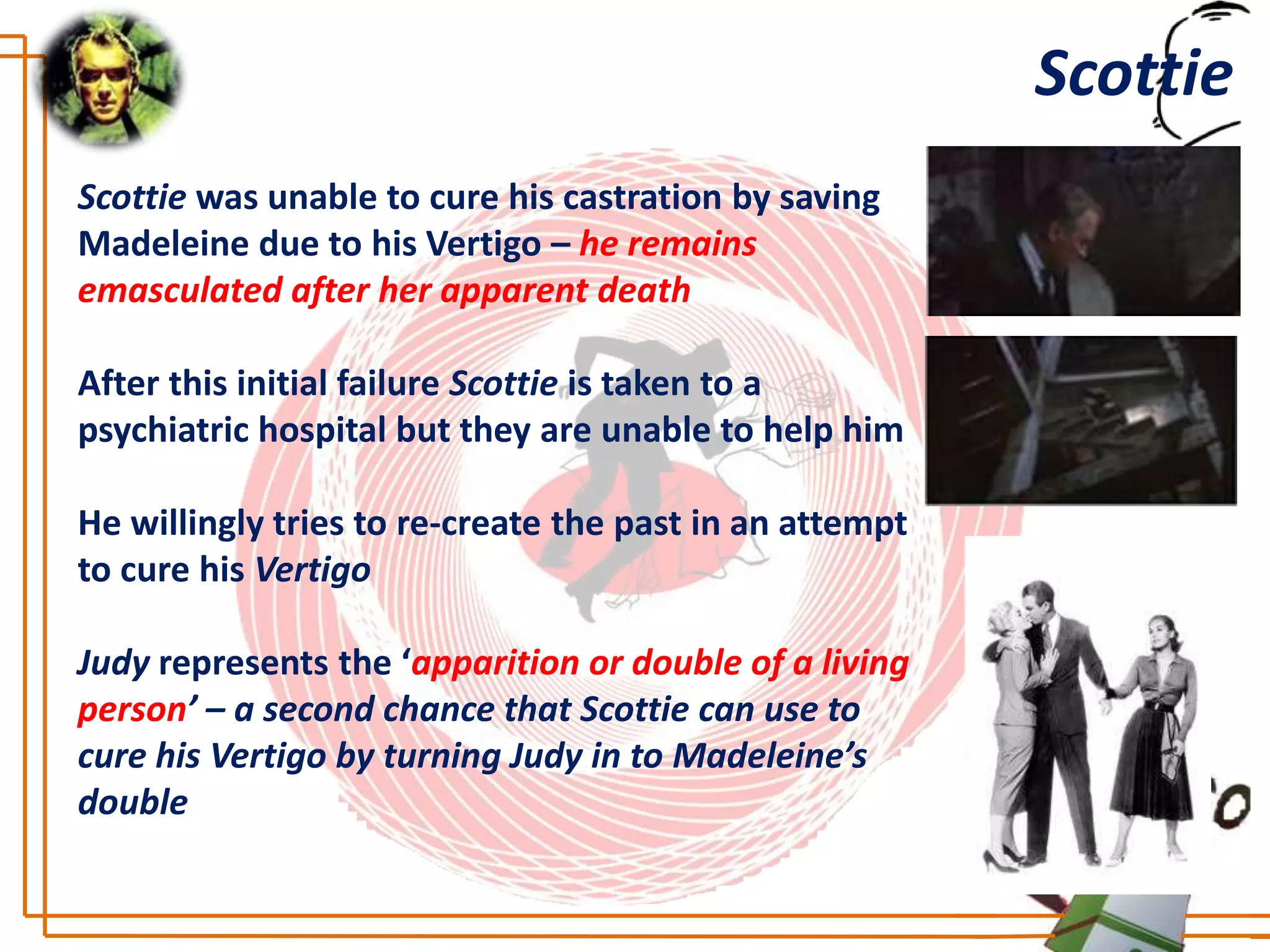 Scottie
Scottie was unable to cure his castration by saving
Madeleine due to his Vertigo – he remains
emasculated after her apparent death

After this initial failure Scottie is taken to a
psychiatric hospital but they are unable to help him

He willingly tries to re-create the past in an attempt
to cure his Vertigo

Judy represents the ‘apparition or double of a living
person’ – a second chance that Scottie can use to
cure his Vertigo by turning Judy in to Madeleine’s
double
 