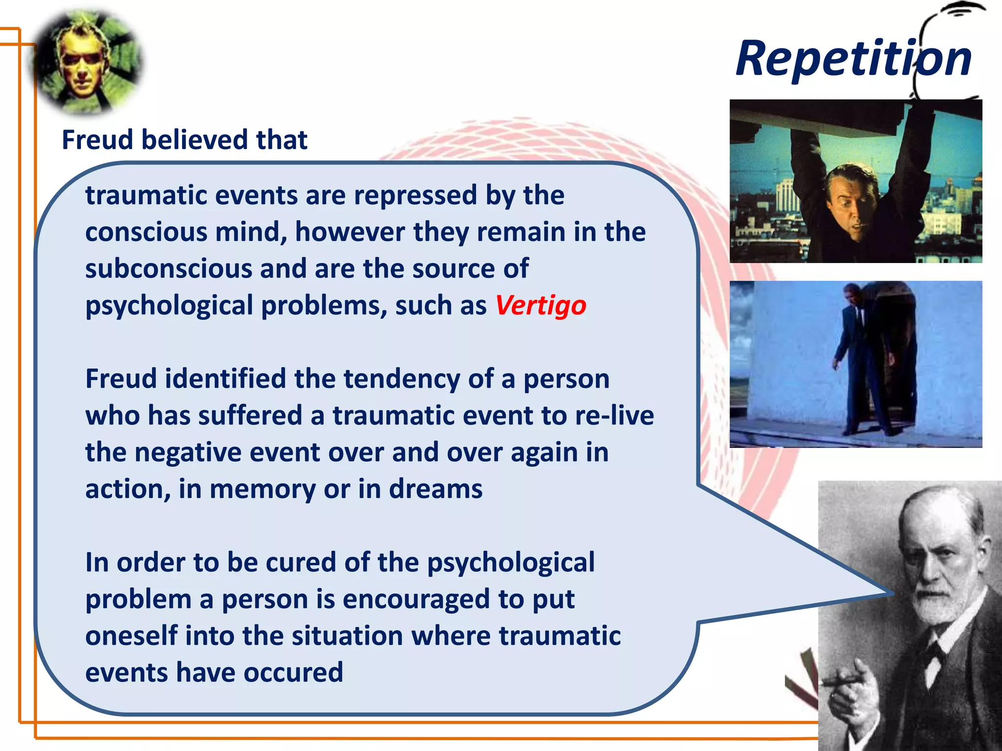 Repetition
Freud believed that
 traumatic events are repressed by the
 conscious mind, however they remain in the
 subconscious and are the source of
 psychological problems, such as Vertigo

 Freud identified the tendency of a person
 who has suffered a traumatic event to re-live
 the negative event over and over again in
 action, in memory or in dreams

 In order to be cured of the psychological
 problem a person is encouraged to put
 oneself into the situation where traumatic
 events have occured
 