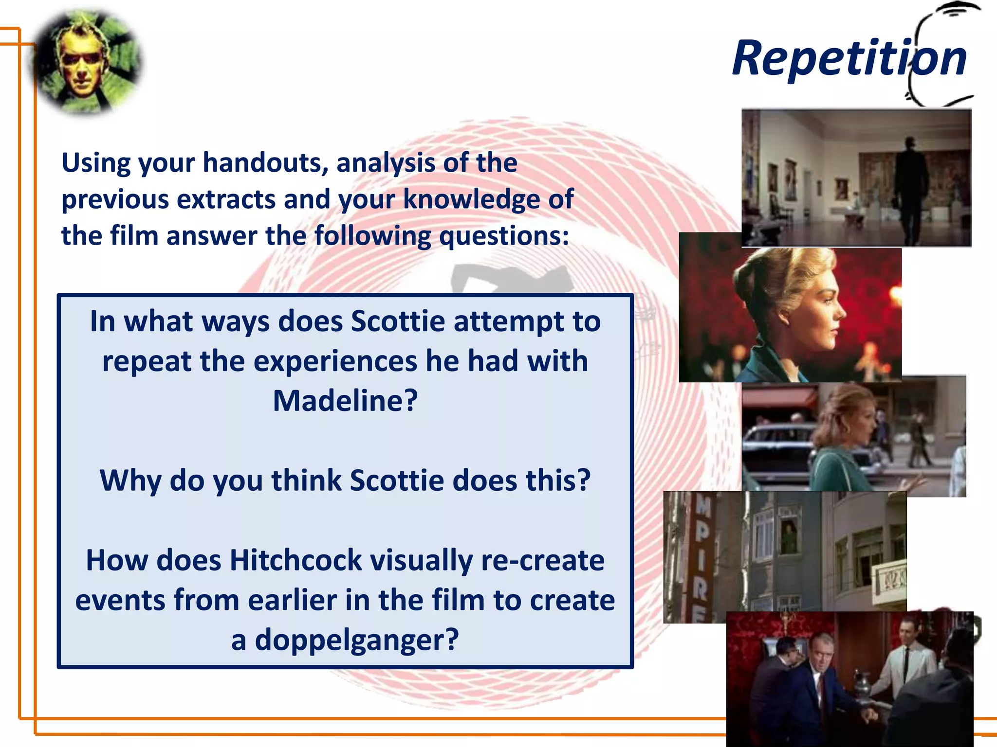 Repetition
Using your handouts, analysis of the
previous extracts and your knowledge of
the film answer the following questions:

  In what ways does Scottie attempt to
   repeat the experiences he had with
               Madeline?

  Why do you think Scottie does this?

  How does Hitchcock visually re-create
 events from earlier in the film to create
            a doppelganger?
 