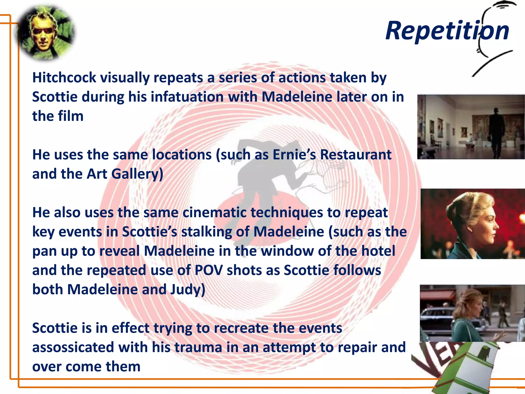 Repetition
Hitchcock visually repeats a series of actions taken by
Scottie during his infatuation with Madeleine later on in
the film

He uses the same locations (such as Ernie’s Restaurant
and the Art Gallery)

He also uses the same cinematic techniques to repeat
key events in Scottie’s stalking of Madeleine (such as the
pan up to reveal Madeleine in the window of the hotel
and the repeated use of POV shots as Scottie follows
both Madeleine and Judy)

Scottie is in effect trying to recreate the events
assossicated with his trauma in an attempt to repair and
over come them
 