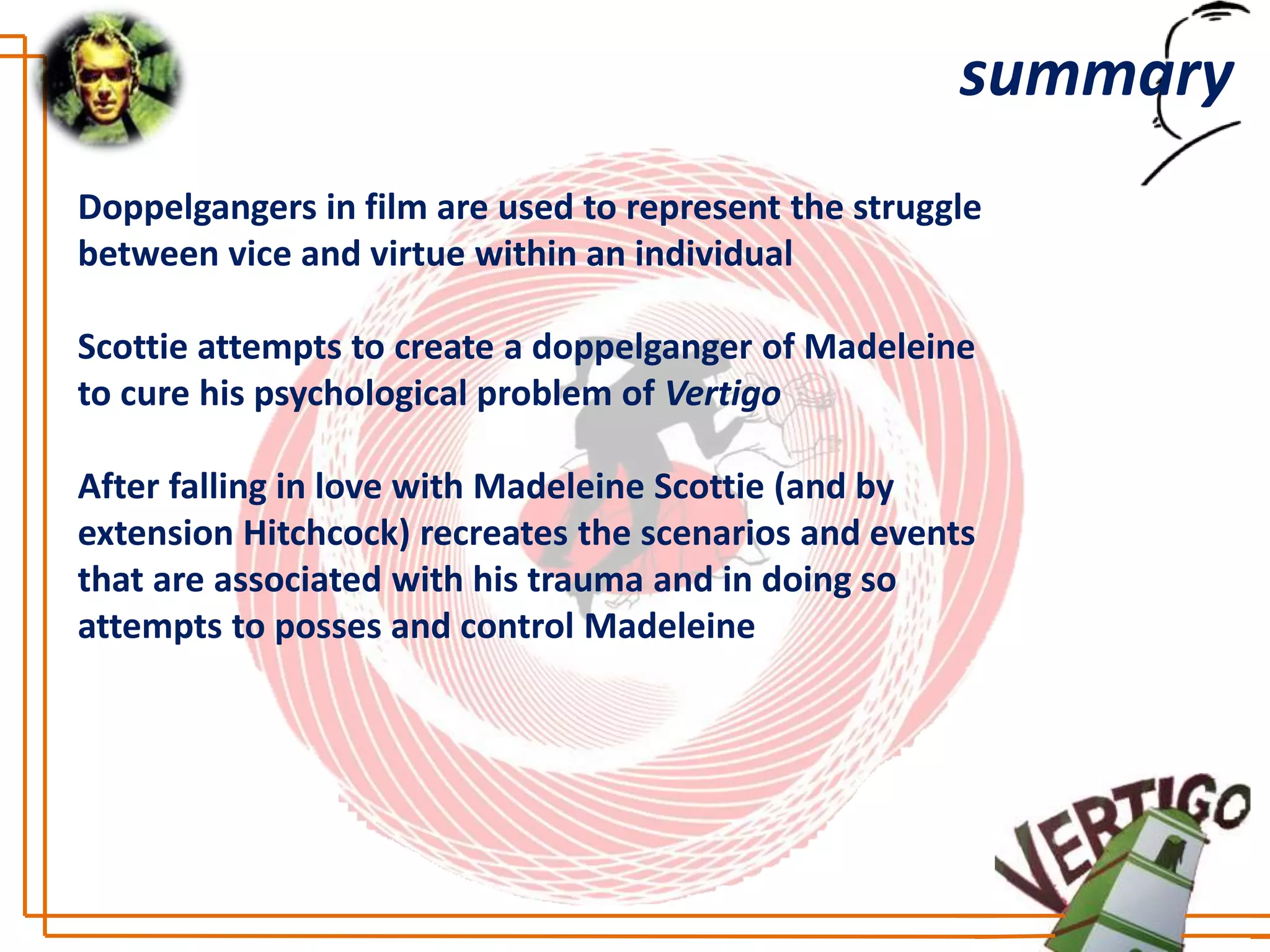 summary
Doppelgangers in film are used to represent the struggle
between vice and virtue within an individual

Scottie attempts to create a doppelganger of Madeleine
to cure his psychological problem of Vertigo

After falling in love with Madeleine Scottie (and by
extension Hitchcock) recreates the scenarios and events
that are associated with his trauma and in doing so
attempts to posses and control Madeleine
 