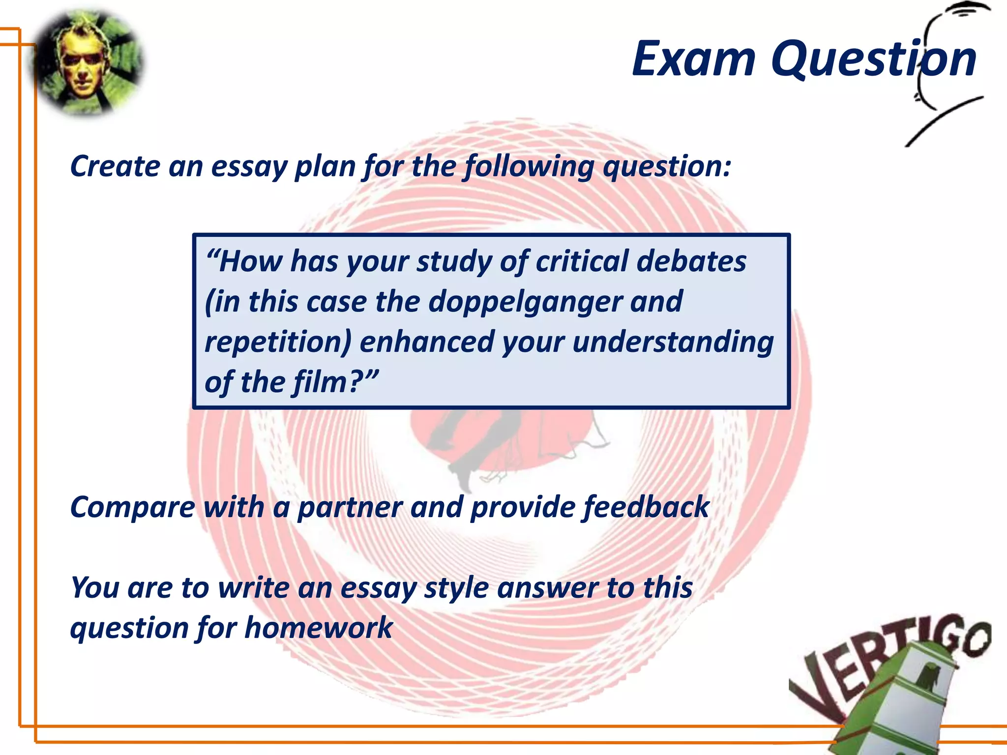 Exam Question
Create an essay plan for the following question:

         “How has your study of critical debates
         (in this case the doppelganger and
         repetition) enhanced your understanding
         of the film?”


Compare with a partner and provide feedback

You are to write an essay style answer to this
question for homework
 
