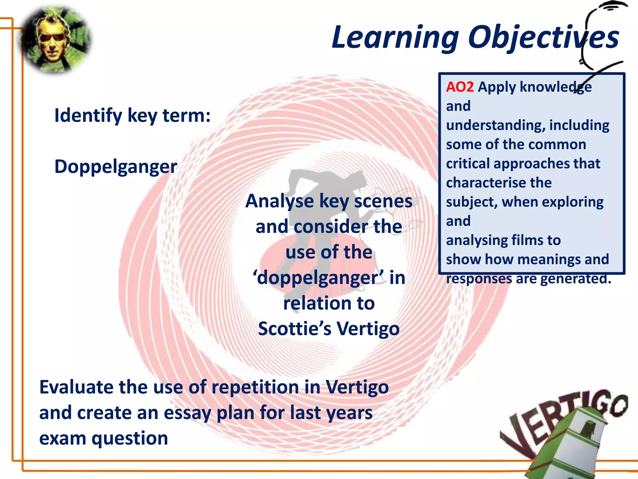 Learning Objectives
                                              AO2 Apply knowledge
                                              and
 Identify key term:                           understanding, including
                                              some of the common
 Doppelganger                                 critical approaches that
                                              characterise the
                        Analyse key scenes    subject, when exploring
                          and consider the    and
                                              analysing films to
                             use of the       show how meanings and
                         ‘doppelganger’ in    responses are generated.
                             relation to
                          Scottie’s Vertigo

Evaluate the use of repetition in Vertigo
and create an essay plan for last years
exam question
 
