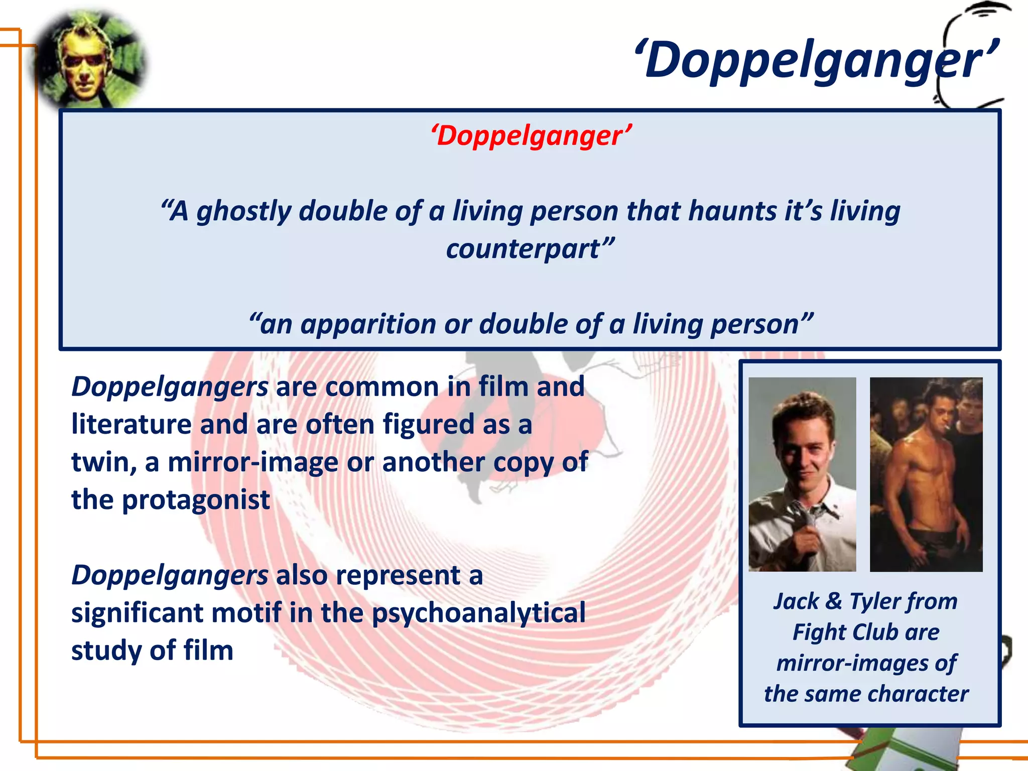 ‘Doppelganger’
                            ‘Doppelganger’

      “A ghostly double of a living person that haunts it’s living
                            counterpart”

             “an apparition or double of a living person”
Doppelgangers are common in film and
literature and are often figured as a
twin, a mirror-image or another copy of
the protagonist

Doppelgangers also represent a
                                                       Jack & Tyler from
significant motif in the psychoanalytical
                                                         Fight Club are
study of film                                          mirror-images of
                                                      the same character
 