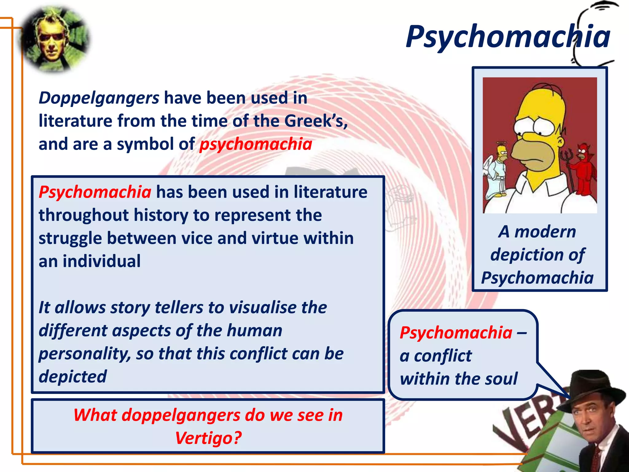 Psychomachia
Doppelgangers have been used in
literature from the time of the Greek’s,
and are a symbol of psychomachia

Psychomachia has been used in literature
throughout history to represent the
struggle between vice and virtue within                A modern
an individual                                         depiction of
                                                     Psychomachia
It allows story tellers to visualise the
different aspects of the human              Psychomachia –
personality, so that this conflict can be   a conflict
depicted                                    within the soul
    What doppelgangers do we see in
               Vertigo?
 