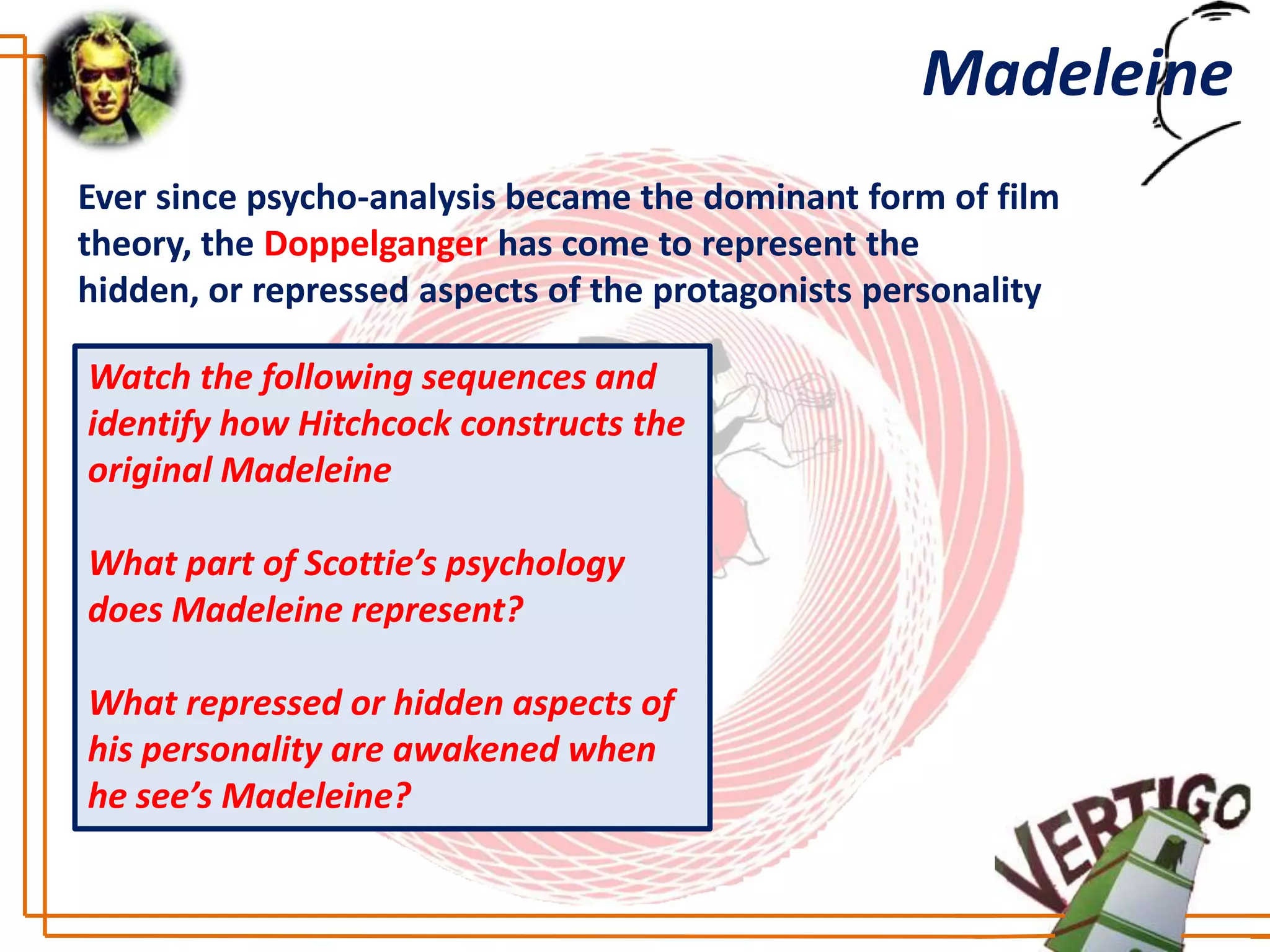 Madeleine
Ever since psycho-analysis became the dominant form of film
theory, the Doppelganger has come to represent the
hidden, or repressed aspects of the protagonists personality

Watch the following sequences and
identify how Hitchcock constructs the
original Madeleine

What part of Scottie’s psychology
does Madeleine represent?

What repressed or hidden aspects of
his personality are awakened when
he see’s Madeleine?
 