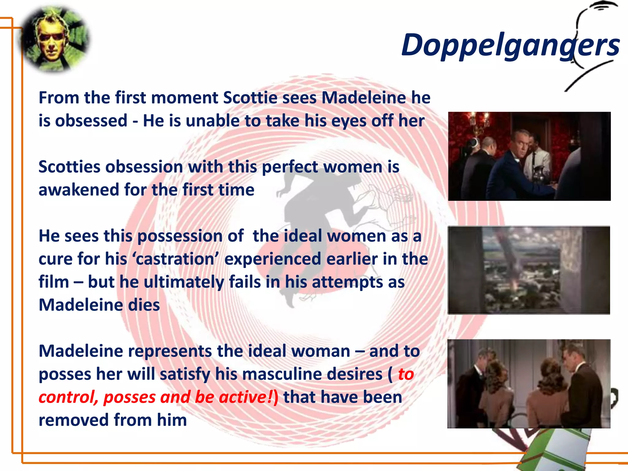 Doppelgangers
From the first moment Scottie sees Madeleine he
is obsessed - He is unable to take his eyes off her

Scotties obsession with this perfect women is
awakened for the first time

He sees this possession of the ideal women as a
cure for his ‘castration’ experienced earlier in the
film – but he ultimately fails in his attempts as
Madeleine dies

Madeleine represents the ideal woman – and to
posses her will satisfy his masculine desires ( to
control, posses and be active!) that have been
removed from him
 