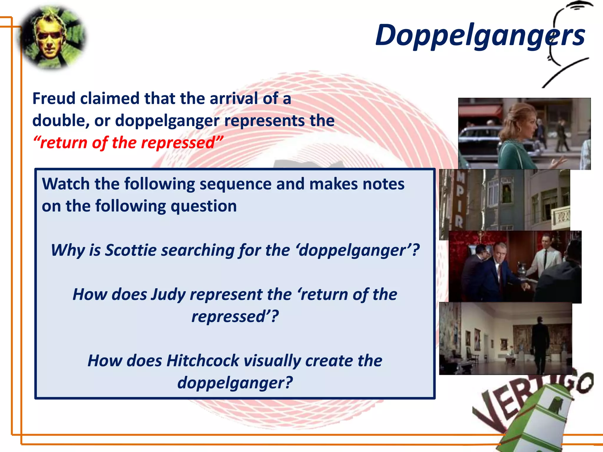 Doppelgangers
Freud claimed that the arrival of a
double, or doppelganger represents the
“return of the repressed”

 Watch the following sequence and makes notes
 on the following question

  Why is Scottie searching for the ‘doppelganger’?

     How does Judy represent the ‘return of the
                   repressed’?

      How does Hitchcock visually create the
                doppelganger?
 