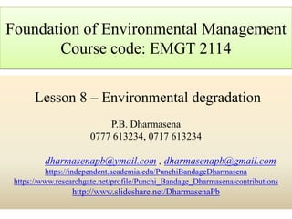 Lesson 8 – Environmental degradation
P.B. Dharmasena
0777 613234, 0717 613234
dharmasenapb@ymail.com , dharmasenapb@gmail.com
https://independent.academia.edu/PunchiBandageDharmasena
https://www.researchgate.net/profile/Punchi_Bandage_Dharmasena/contributions
http://www.slideshare.net/DharmasenaPb
Foundation of Environmental Management
Course code: EMGT 2114
 