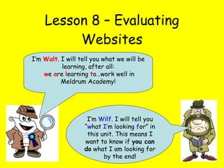 Lesson 8 – Evaluating Websites I’m  Wilf . I will tell you “ w hat  I ’ m  l ooking  f or” in this unit. This means I want to know if  you can do  what I am looking for by the end! I’m  Walt . I will tell you what we will be learning, after all: w e  a re  l earning  t o…work well in Meldrum Academy! 