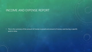 INCOME AND EXPENSE REPORT
• This is the summary of the amount of money received and amount of money used during a specific
point in time.
 
