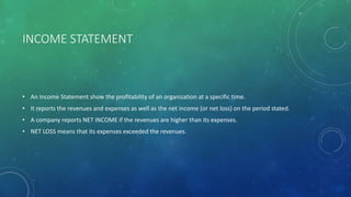 INCOME STATEMENT
• An Income Statement show the profitability of an organization at a specific time.
• It reports the revenues and expenses as well as the net income (or net loss) on the period stated.
• A company reports NET INCOME if the revenues are higher than its expenses.
• NET LOSS means that its expenses exceeded the revenues.
 