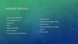VARIABLE EXPENSES
• Additional site rental fees
• Communications costs
• Room rates
• Décor
• Food and beverage
• Gifts and tokens
• Printing of invites and collaterals
• Advertisements
• Electrical, gas and water charges
• Rehearsal costs
• Shipping, handling, and drayage
• Gasoline
• Office supplies
 