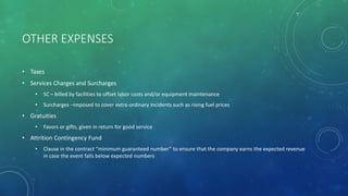 OTHER EXPENSES
• Taxes
• Services Charges and Surcharges
• SC – billed by facilities to offset labor costs and/or equipment maintenance
• Surcharges –imposed to cover extra-ordinary incidents such as rising fuel prices
• Gratuities
• Favors or gifts, given in return for good service
• Attrition Contingency Fund
• Clause in the contract “minimum guaranteed number” to ensure that the company earns the expected revenue
in case the event falls below expected numbers
 