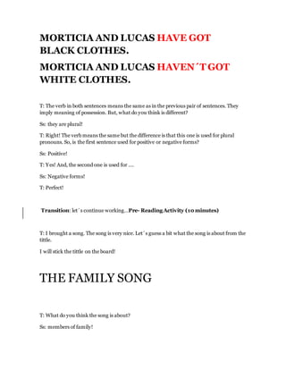 MORTICIA AND LUCAS HAVE GOT
BLACK CLOTHES.
MORTICIA AND LUCAS HAVEN´T GOT
WHITE CLOTHES.
T: The verb in both sentences means the same as in the previous pair of sentences. They
imply meaning of possession. But, what do you think is different?
Ss: they are plural!
T: Right! The verb means the same but the difference is that this one is used for plural
pronouns. So, is the first sentence used for positive or negative forms?
Ss: Positive!
T: Yes! And, the second one is used for ….
Ss: Negative forms!
T: Perfect!
Transition: let´s continue working…Pre- Reading Activity (10 minutes)
T: I brought a song. The song is very nice. Let´s guess a bit what the song is about from the
tittle.
I will stick the tittle on the board!
THE FAMILY SONG
T: What do you think the song is about?
Ss: members of family!
 
