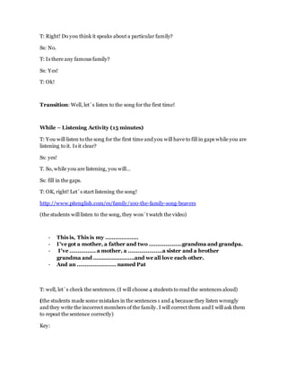 T: Right! Do you think it speaks about a particular family?
Ss: No.
T: Is there any famous family?
Ss: Yes!
T: Ok!
Transition: Well, let´s listen to the song for the first time!
While – Listening Activity (15 minutes)
T: You will listen to the song for the first time and you will have to fill in gaps while you are
listening to it. Is it clear?
Ss: yes!
T. So, while you are listening, you will…
Ss: fill in the gaps.
T: OK, right! Let´s start listening the song!
http://www.pitenglish.com/es/family/100-the-family-song-beavers
(the students will listen to the song, they won´t watch the video)
- This is, This is my ………………..
- I've got a mother, a father and two ………………..grandma and grandpa.
- I've ……………. a mother, a …………………a sister and a brother
grandma and …………………….and we all love each other.
- And an …………………… named Pat
T: well, let´s check the sentences. (I will choose 4 students to read the sentences aloud)
(the students made some mistakes in the sentences 1 and 4 because they listen wrongly
and they write the incorrect members of the family. I will correct them and I will ask them
to repeat the sentence correctly)
Key:
 