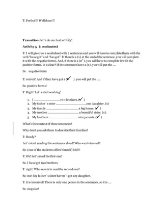 T: Perfect!!! Well done!!!
Transition: let´s do our last activity!
Activity 5 (10 minutes)
T: I will give you a worksheet with 5 sentences and you will have to complete them with the
verb “have got” and “has got”. If there is a (x) at the end of the sentence, you will complete
it with the negative forms. And, if there is a ( ), you will have to complete it with the
positive forms. Is it clear? If the sentences have a (x), you will put the ….
Ss: negative form
T: correct! And if they have got a ( ), you will put the …..
Ss: positive forms!
T: Right! Let´s start working!
1. I ………………………….. two brothers. ( )
2. My father´s sister ………………………………..one daughter. (x)
3. My family …………………………………. a big house. ( )
4. My mother …………………………………a beautiful sister. (x).
5. My brothers ……………………………….nice parents. ( )
What’s the context of these sentences?
Why don’t you ask them to describe their families?
T: Ready?
Let´s start reading the sentences aloud! Who wants to read?
Ss: (one of the students offers himself) Me!!!
T: Ok! Let´s read the first one!
Ss: I have got two brothers.
T: right! Who wants to read the second one?
Ss: me! My father´s sister haven´t got any daughter.
T: it is incorrect! There is only one person in the sentences, so it is ….
Ss: singular!
 