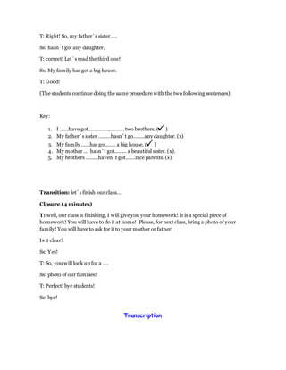 T: Right! So, my father´s sister…..
Ss: hasn´t got any daughter.
T: correct! Let´s read the third one!
Ss: My family has got a big house.
T: Good!
(The students continue doing the same procedure with the two following sentences)
Key:
1. I ……have got…………………….. two brothers. ( )
2. My father´s sister ………hasn´t go……..any daughter. (x)
3. My family ……has got……. a big house. ( )
4. My mother … hasn´t got……… a beautiful sister. (x).
5. My brothers ………haven´t got…….nice parents. (x)
Transition: let´s finish our class…
Closure (4 minutes)
T: well, our class is finishing, I will give you your homework! It is a special piece of
homework! You will have to do it at home! Please, for next class, bring a photo of your
family! You will have to ask for it to your mother or father!
Is it clear?
Ss: Yes!
T: So, you will look up for a ….
Ss: photo of our families!
T: Perfect! bye students!
Ss: bye!
Transcription
 
