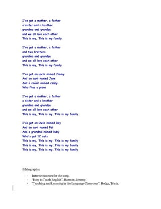 I've got a mother, a father
a sister and a brother
grandma and grandpa
and we all love each other
This is my, This is my family
I've got a mother, a father
and two brothers
grandma and grandpa
and we all love each other
This is my, This is my family
I've got an uncle named Jimmy
And an aunt named Jane
And a cousin named Jenny
Who flies a plane
I've got a mother, a father
a sister and a brother
grandma and grandpa
and we all love each other
This is my, This is my, This is my family
I've got an uncle named Ray
And an aunt named Pat
And a grandma named Ruby
Who's got 12 cats
This is my, This is my, This is my family
This is my, This is my, This is my family
This is my, This is my, This is my family
Bibliography:
- Internet sources for the song.
- “How to Teach English”. Harmer, Jeremy.
- “Teaching and Learning in the Language Classroom”. Hedge, Tricia.
 