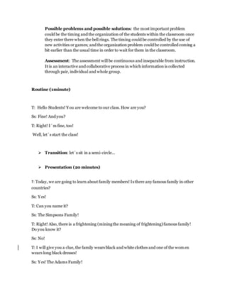 Possible problems and possible solutions: the most important problem
could be the timing and the organization of the students within the classroom once
they enter there when the bell rings. The timing could be controlled by the use of
new activities or games; and the organization problem could be controlled coming a
bit earlier than the usual time in order to wait for them in the classroom.
Assessment: The assessment will be continuous and inseparable from instruction.
It is an interactive and collaborative process in which information is collected
through pair, individual and whole group.
Routine (1minute)
T: Hello Students! You are welcome to our class. How are you?
Ss: Fine! And you?
T: Right! I´m fine, too!
Well, let´s start the class!
 Transition: let´s sit in a semi-circle...
 Presentation (20 minutes)
T: Today, we are going to learn about family members! Is there any famous family in other
countries?
Ss: Yes!
T: Can you name it?
Ss: The Simpsons Family!
T: Right! Also, there is a frightening (mining the meaning of frightening) famous family!
Do you know it?
Ss: No!
T: I will give you a clue, the family wears black and white clothes and one of the women
wears long black dresses!
Ss: Yes! The Adams Family!
 