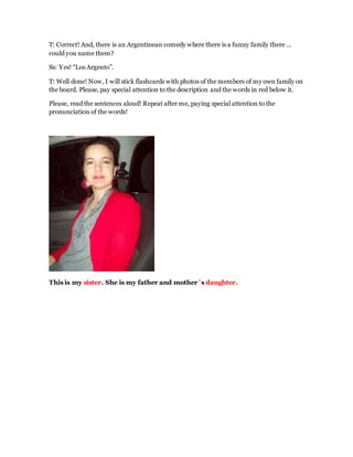 T: Correct! And, there is an Argentinean comedy where there is a funny family there …
could you name them?
Ss: Yes! “Los Argento”.
T: Well done! Now, I will stick flashcards with photos of the members of my own family on
the board. Please, pay special attention to the description and the words in red below it.
Please, read the sentences aloud! Repeat after me, paying special attention to the
pronunciation of the words!
This is my sister. She is my father and mother´s daughter.
 