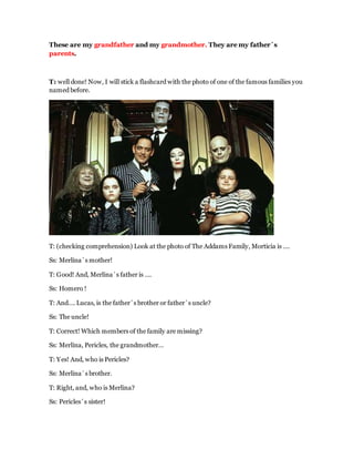These are my grandfather and my grandmother. They are my father´s
parents.
T: well done! Now, I will stick a flashcard with the photo of one of the famous families you
named before.
T: (checking comprehension) Look at the photo of The Addams Family, Morticia is ….
Ss: Merlina´s mother!
T: Good! And, Merlina´s father is ….
Ss: Homero !
T: And…. Lucas, is the father´s brother or father´s uncle?
Ss: The uncle!
T: Correct! Which members of the family are missing?
Ss: Merlina, Pericles, the grandmother…
T: Yes! And, who is Pericles?
Ss: Merlina´s brother.
T: Right, and, who is Merlina?
Ss: Pericles´s sister!
 