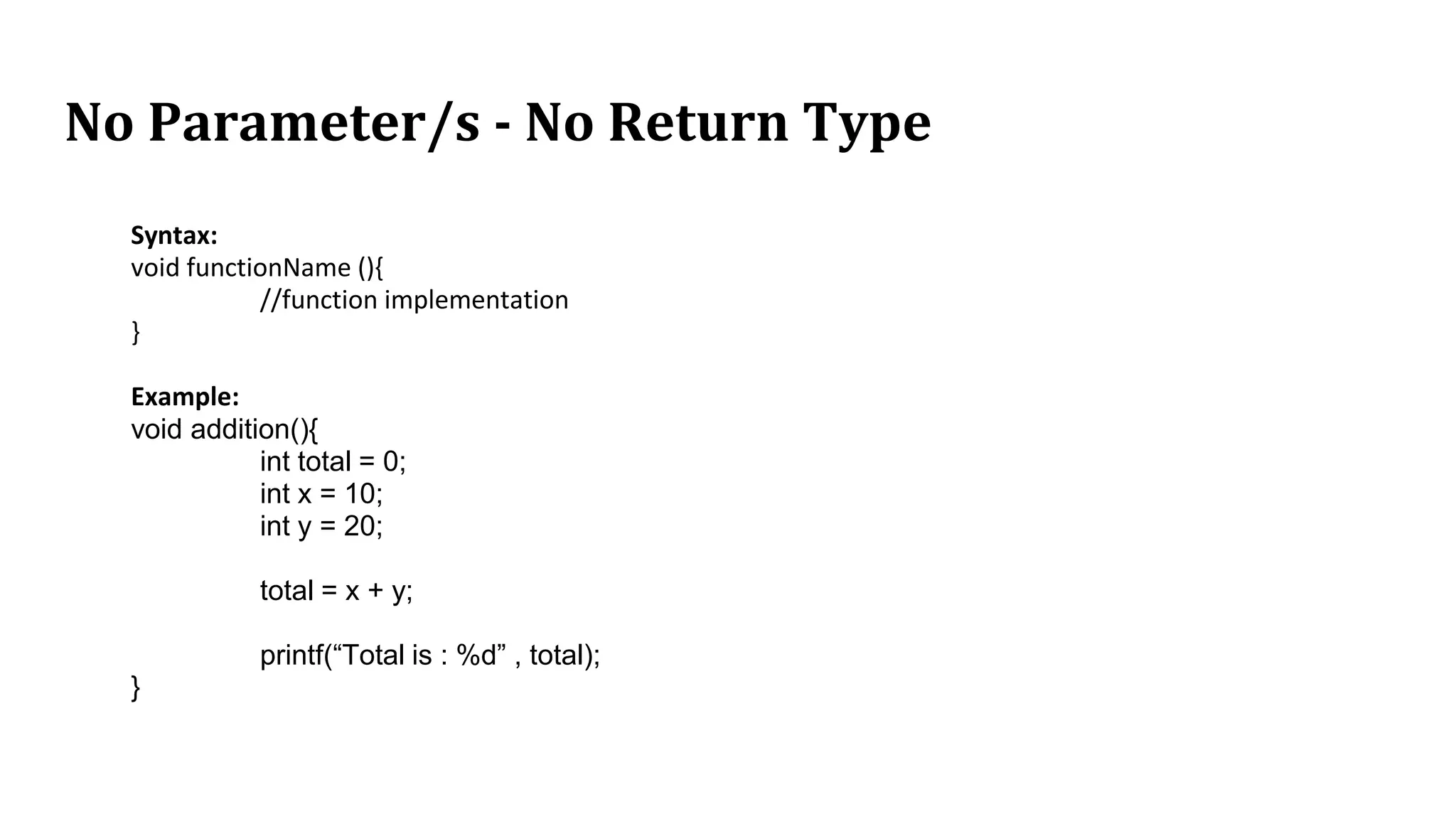 No Parameter/s - No Return Type
Syntax:
void functionName (){
//function implementation
}
Example:
void addition(){
int total = 0;
int x = 10;
int y = 20;
total = x + y;
printf(“Total is : %d” , total);
}
 
