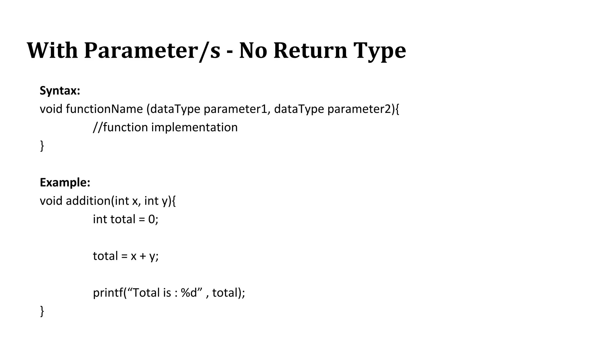 With Parameter/s - No Return Type
Syntax:
void functionName (dataType parameter1, dataType parameter2){
//function implementation
}
Example:
void addition(int x, int y){
int total = 0;
total = x + y;
printf(“Total is : %d” , total);
}
 