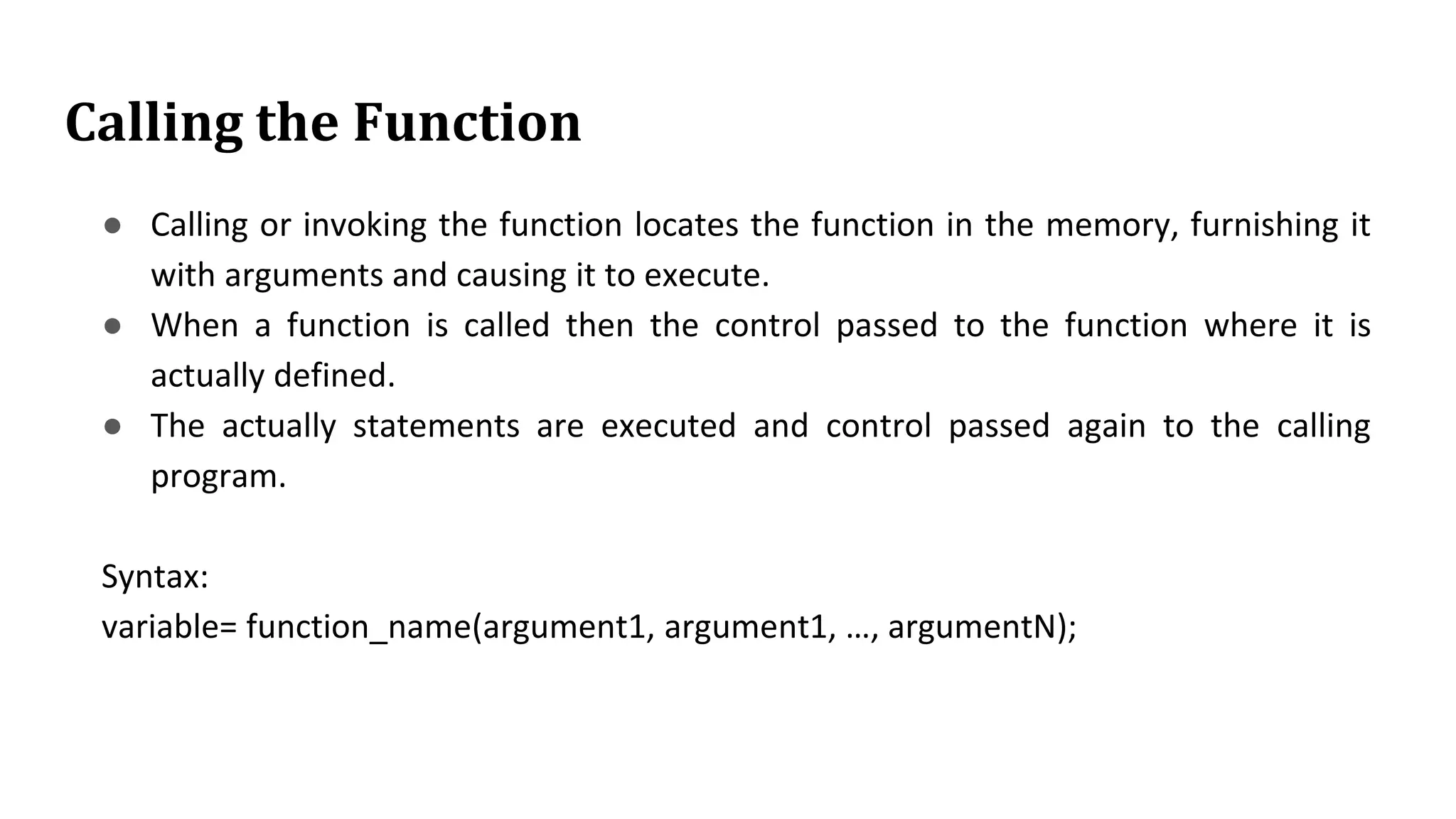 Calling the Function
● Calling or invoking the function locates the function in the memory, furnishing it
with arguments and causing it to execute.
● When a function is called then the control passed to the function where it is
actually defined.
● The actually statements are executed and control passed again to the calling
program.
Syntax:
variable= function_name(argument1, argument1, …, argumentN);
 