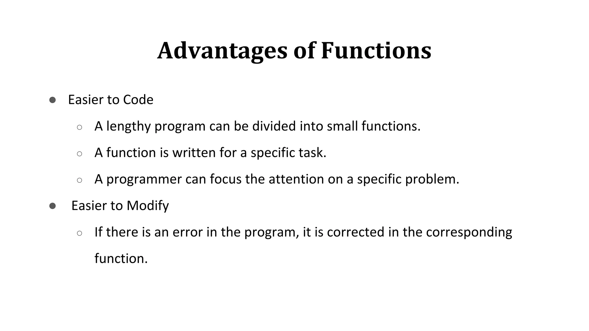 Advantages of Functions
● Easier to Code
○ A lengthy program can be divided into small functions.
○ A function is written for a specific task.
○ A programmer can focus the attention on a specific problem.
● Easier to Modify
○ If there is an error in the program, it is corrected in the corresponding
function.
 