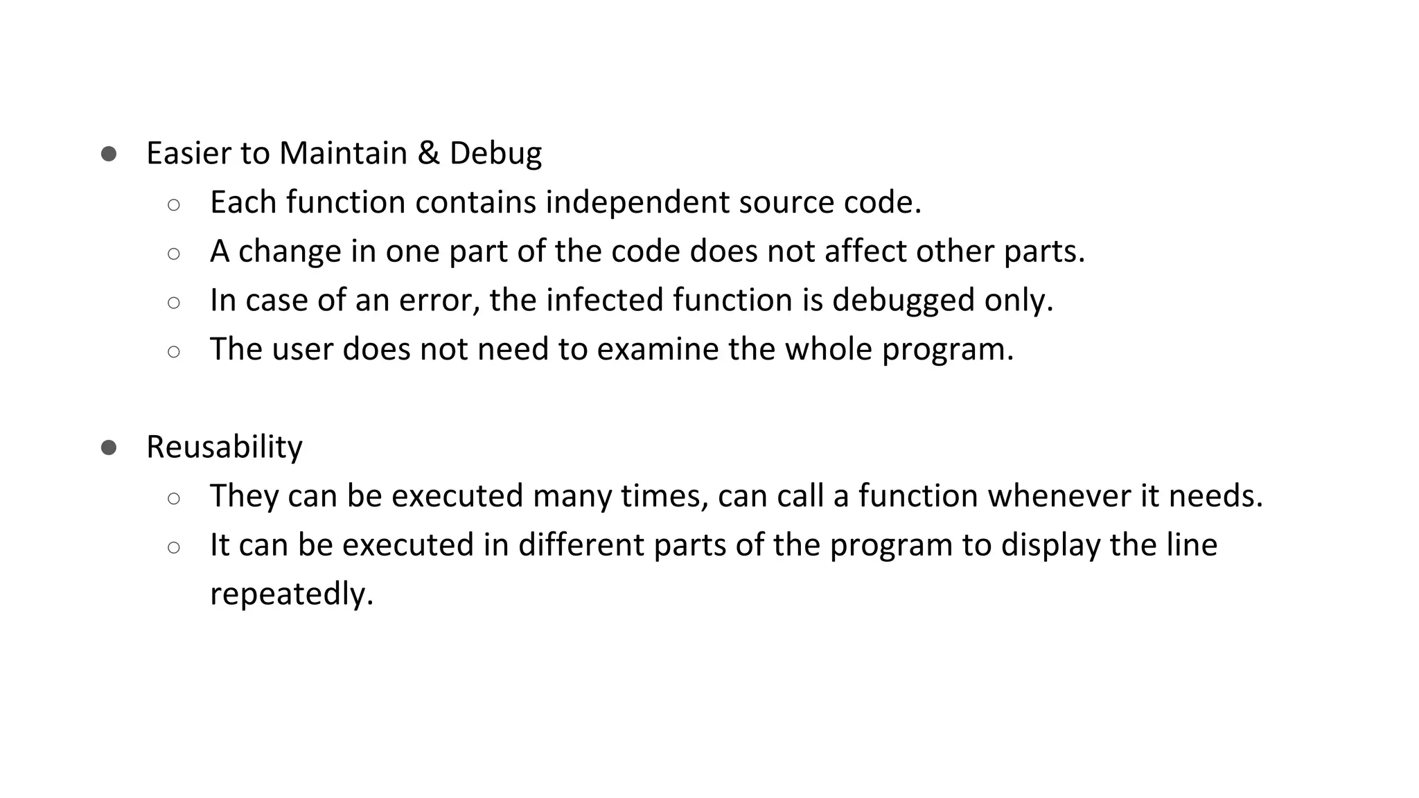 ● Easier to Maintain & Debug
○ Each function contains independent source code.
○ A change in one part of the code does not affect other parts.
○ In case of an error, the infected function is debugged only.
○ The user does not need to examine the whole program.
● Reusability
○ They can be executed many times, can call a function whenever it needs.
○ It can be executed in different parts of the program to display the line
repeatedly.
 