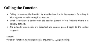 Calling the Function
● Calling or invoking the function locates the function in the memory, furnishing it
with arguments and causing it to execute.
● When a function is called then the control passed to the function where it is
actually defined.
● The actually statements are executed and control passed again to the calling
program.
Syntax:
variable= function_name(argument1, argument1, …, argumentN);
 