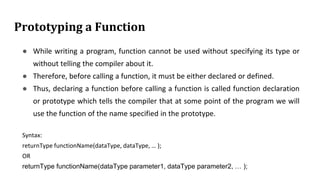 Prototyping a Function
● While writing a program, function cannot be used without specifying its type or
without telling the compiler about it.
● Therefore, before calling a function, it must be either declared or defined.
● Thus, declaring a function before calling a function is called function declaration
or prototype which tells the compiler that at some point of the program we will
use the function of the name specified in the prototype.
Syntax:
returnType functionName(dataType, dataType, … );
OR
returnType functionName(dataType parameter1, dataType parameter2, … );
 