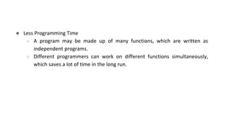 ● Less Programming Time
○ A program may be made up of many functions, which are written as
independent programs.
○ Different programmers can work on different functions simultaneously,
which saves a lot of time in the long run.
 