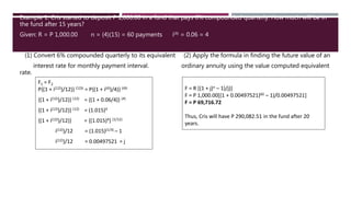 Example 1. Cris started to deposit P 1,000.00 in a fund that pays 6% compounded quarterly. How much will be in
the fund after 15 years?
Given: R = P 1,000.00 n = (4)(15) = 60 payments i(4) = 0.06 = 4
(1) Convert 6% compounded quarterly to its equivalent (2) Apply the formula in finding the future value of an
interest rate for monthly payment interval. ordinary annuity using the value computed equivalent
rate.
F1 = F2
P{(1 + i(12))/12)} (12)t = P{(1 + i(4))/4)} (4)t
{(1 + i(12))/12)} (12) = {(1 + 0.06/4)} (4)
{(1 + i(12))/12)} (12) = (1.015)4
{(1 + i(12))/12)} = {(1.015)4} (1/12)
i(12))/12 = (1.015)(1/3) – 1
i(12))/12 = 0.00497521 = j
F = R [(1 + j)n – 1)/j)]
F = P 1,000.00[(1 + 0.00497521)60 – 1)/0.00497521]
F = P 69,716.72
Thus, Cris will have P 290,082.51 in the fund after 20
years.
 