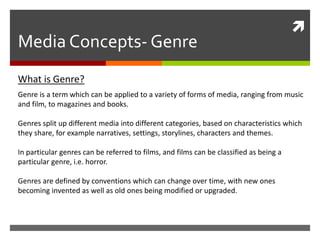 
Media Concepts- Genre
Genre is a term which can be applied to a variety of forms of media, ranging from music
and film, to magazines and books.
Genres split up different media into different categories, based on characteristics which
they share, for example narratives, settings, storylines, characters and themes.
In particular genres can be referred to films, and films can be classified as being a
particular genre, i.e. horror.
Genres are defined by conventions which can change over time, with new ones
becoming invented as well as old ones being modified or upgraded.
What is Genre?
 