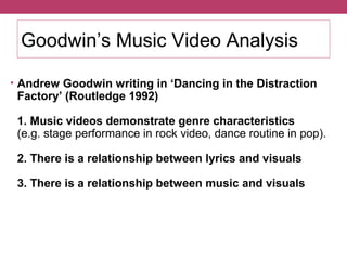 Goodwin’s Music Video Analysis 
• Andrew Goodwin writing in ‘Dancing in the Distraction 
Factory’ (Routledge 1992) 
1. Music videos demonstrate genre characteristics 
(e.g. stage performance in rock video, dance routine in pop). 
2. There is a relationship between lyrics and visuals 
3. There is a relationship between music and visuals 
 