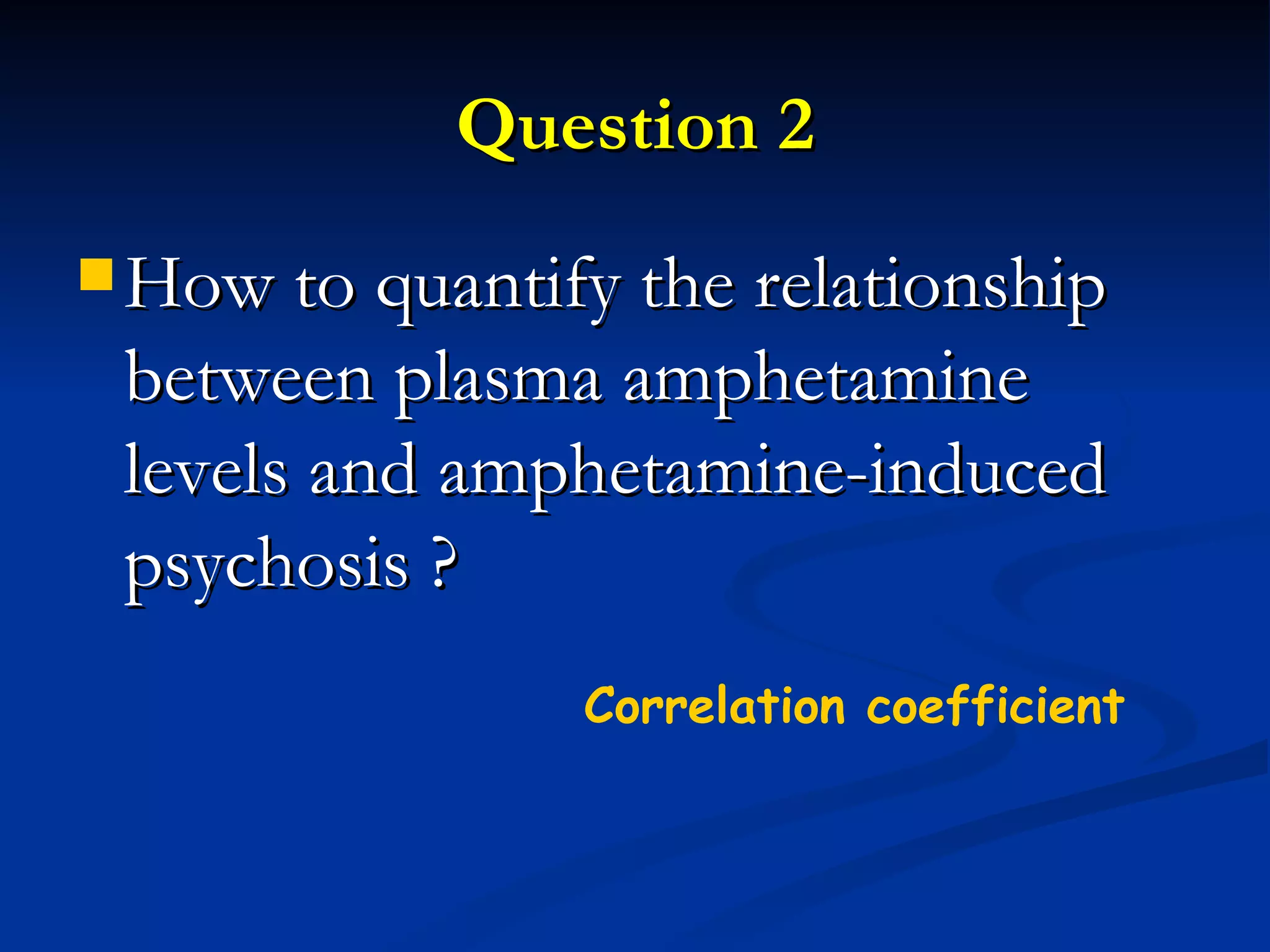 Question 2 How to quantify the relationship between plasma amphetamine levels and amphetamine-induced psychosis ? Correlation coefficient 